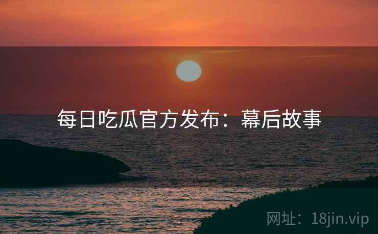 每日吃瓜官方发布：幕后故事