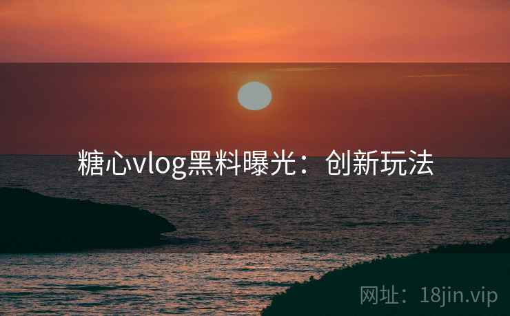 糖心vlog黑料曝光:创新玩法 糖心vlog黑料曝光:创新玩法