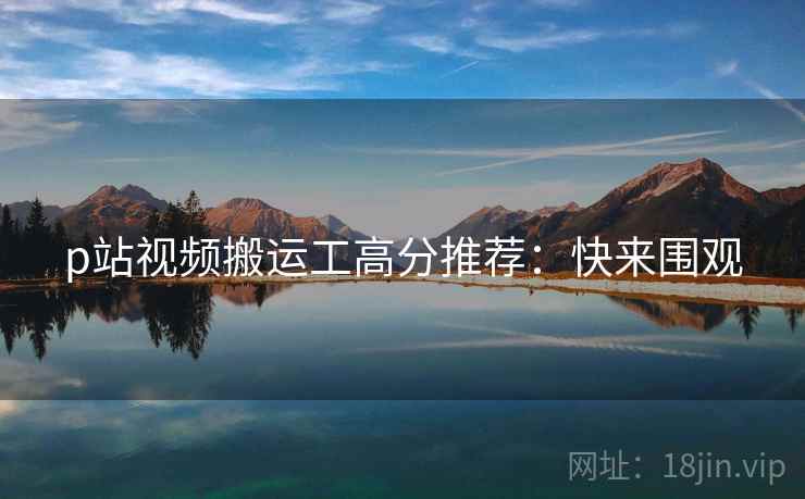 p站视频搬运工高分推荐：快来围观