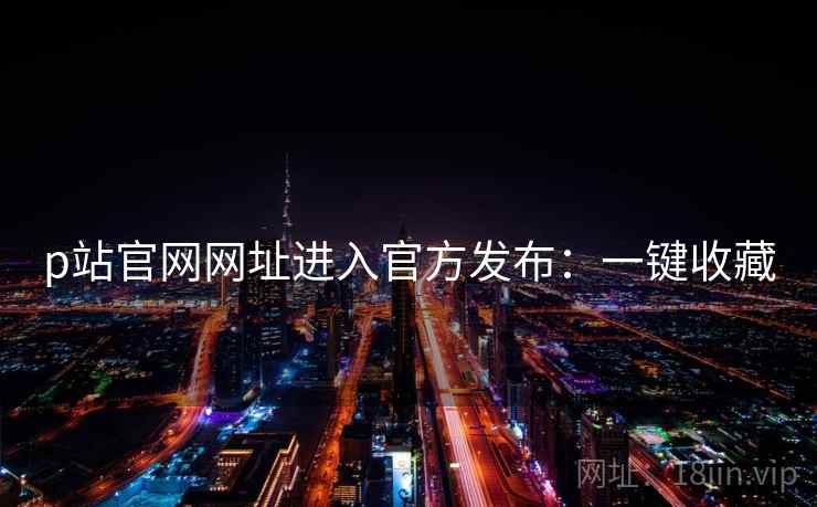 p站官网网址进入官方发布：一键收藏