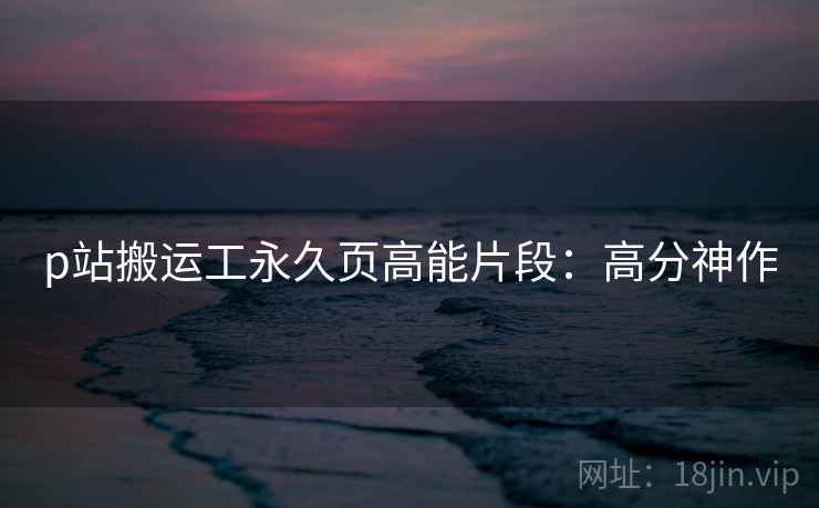 p站搬运工永久页高能片段：高分神作
