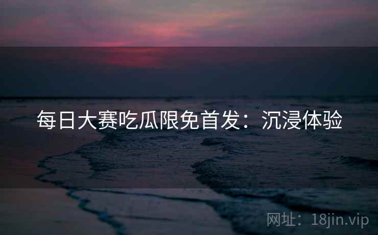 每日大赛吃瓜限免首发：沉浸体验