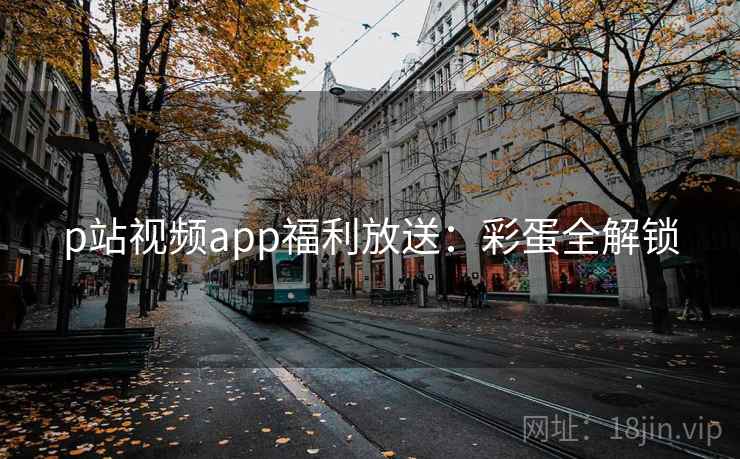 p站视频app福利放送:彩蛋全解锁 p站视频app福利放送:彩蛋全解锁